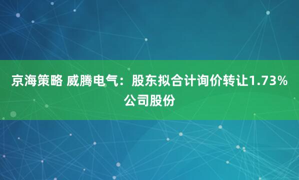 京海策略 威腾电气：股东拟合计询价转让1.73%公司股份