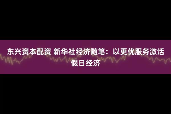 东兴资本配资 新华社经济随笔：以更优服务激活假日经济