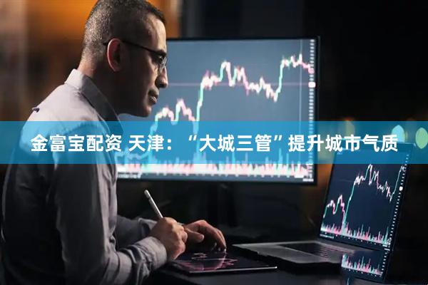 金富宝配资 天津：“大城三管”提升城市气质