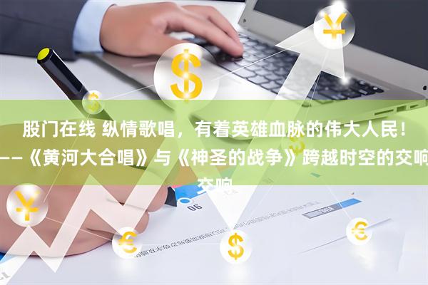 股门在线 纵情歌唱，有着英雄血脉的伟大人民！——《黄河大合唱》与《神圣的战争》跨越时空的交响