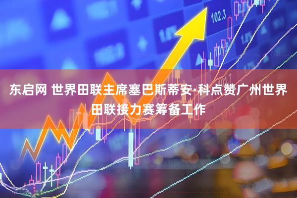 东启网 世界田联主席塞巴斯蒂安·科点赞广州世界田联接力赛筹备工作