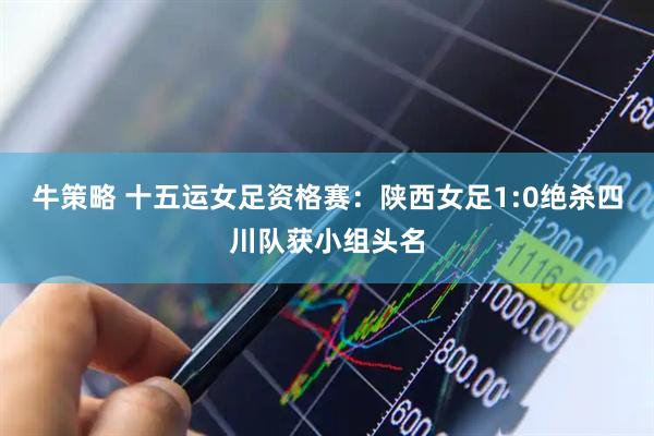 牛策略 十五运女足资格赛：陕西女足1:0绝杀四川队获小组头名