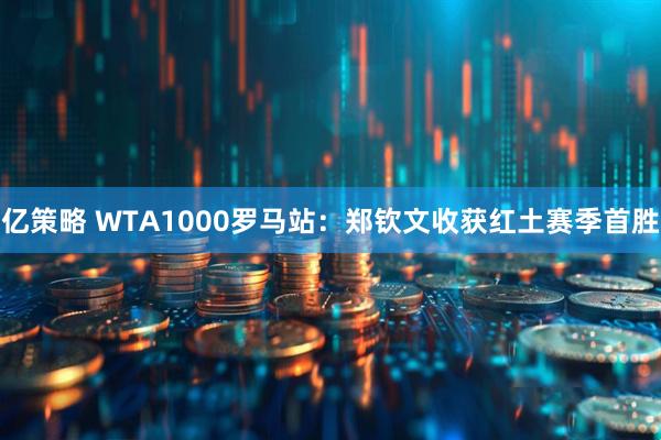亿策略 WTA1000罗马站：郑钦文收获红土赛季首胜