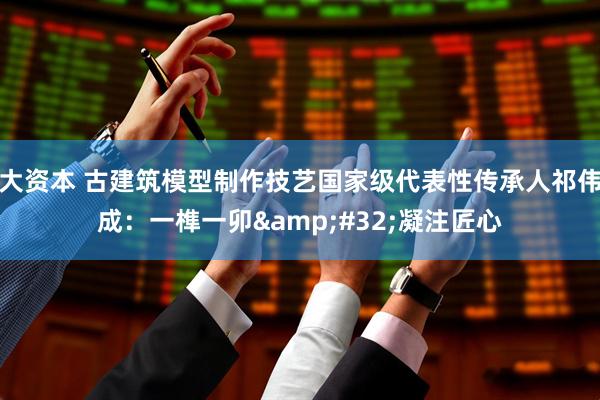 大资本 古建筑模型制作技艺国家级代表性传承人祁伟成：一榫一卯&#32;凝注匠心