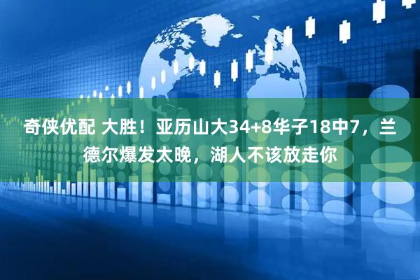 奇侠优配 大胜！亚历山大34+8华子18中7，兰德尔爆发太晚，湖人不该放走你