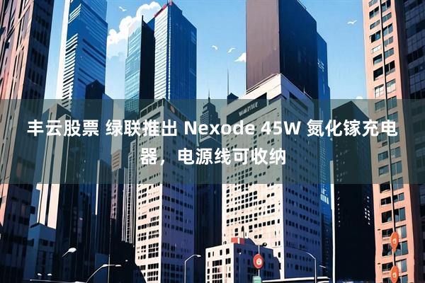 丰云股票 绿联推出 Nexode 45W 氮化镓充电器，电源线可收纳