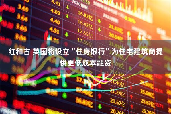 红和古 英国将设立“住房银行”为住宅建筑商提供更低成本融资