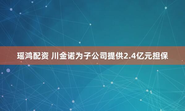 瑶鸿配资 川金诺为子公司提供2.4亿元担保