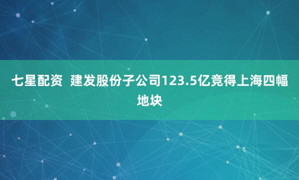 七星配资  建发股份子公司123.5亿竞得上海四幅地块