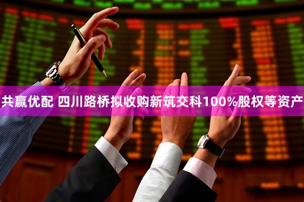 共赢优配 四川路桥拟收购新筑交科100%股权等资产