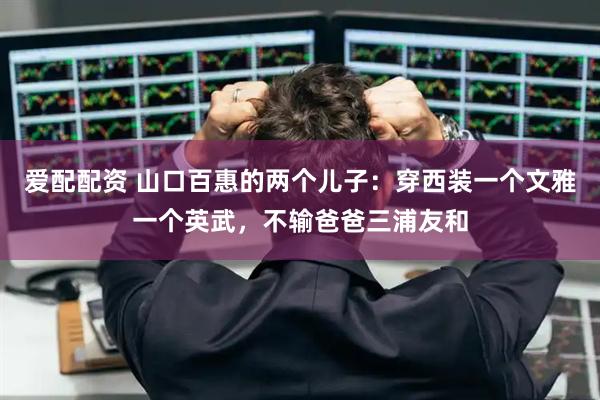 爱配配资 山口百惠的两个儿子：穿西装一个文雅一个英武，不输爸爸三浦友和