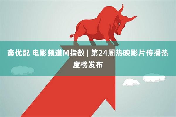 鑫优配 电影频道M指数 | 第24周热映影片传播热度榜发布