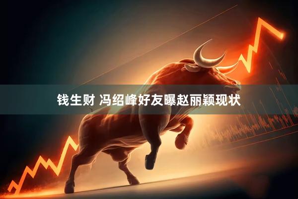 钱生财 冯绍峰好友曝赵丽颖现状