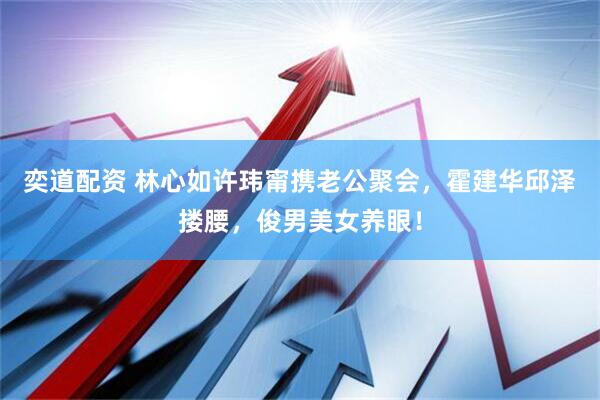 奕道配资 林心如许玮甯携老公聚会，霍建华邱泽搂腰，俊男美女养眼！