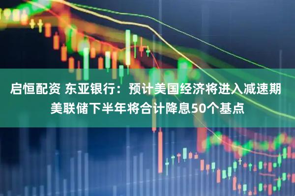 启恒配资 东亚银行：预计美国经济将进入减速期 美联储下半年将合计降息50个基点