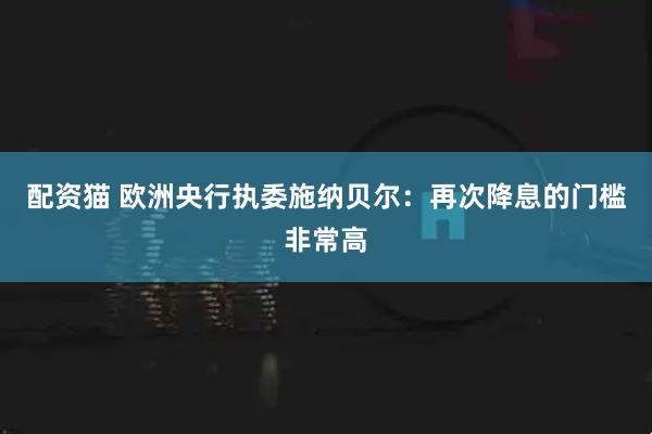 配资猫 欧洲央行执委施纳贝尔：再次降息的门槛非常高
