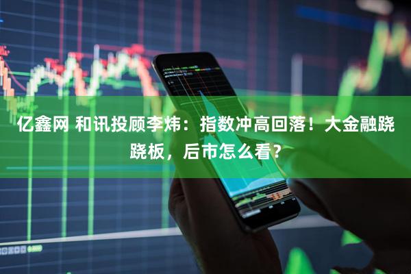 亿鑫网 和讯投顾李炜：指数冲高回落！大金融跷跷板，后市怎么看？