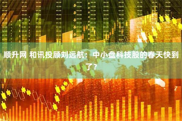 顺升网 和讯投顾刘远航：中小盘科技股的春天快到了？