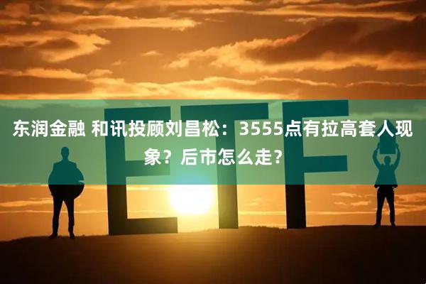 东润金融 和讯投顾刘昌松：3555点有拉高套人现象？后市怎么走？