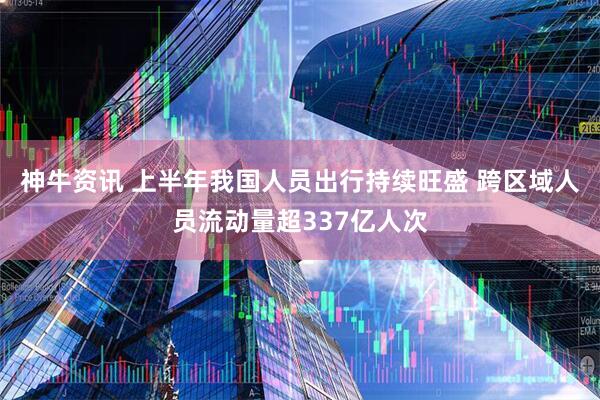 神牛资讯 上半年我国人员出行持续旺盛 跨区域人员流动量超337亿人次
