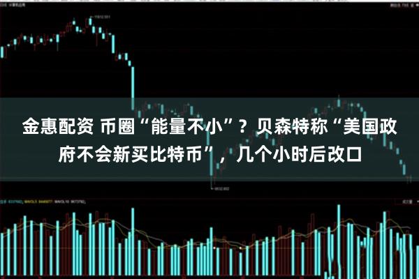 金惠配资 币圈“能量不小”？贝森特称“美国政府不会新买比特币”，几个小时后改口