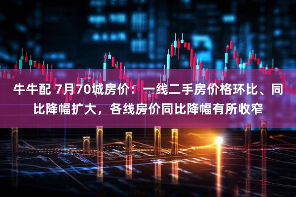 牛牛配 7月70城房价：一线二手房价格环比、同比降幅扩大，各线房价同比降幅有所收窄