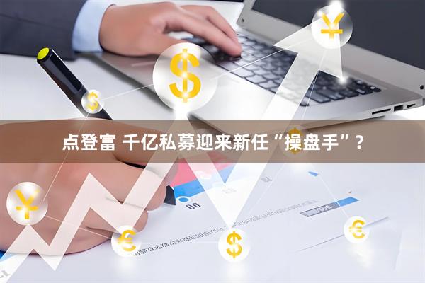 点登富 千亿私募迎来新任“操盘手”？