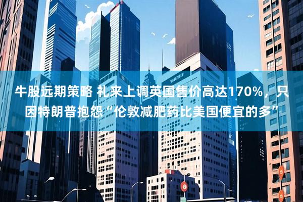 牛股远期策略 礼来上调英国售价高达170%，只因特朗普抱怨“伦敦减肥药比美国便宜的多”