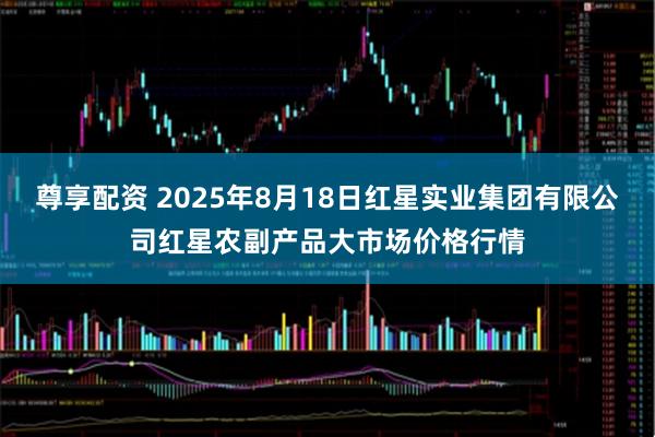 尊享配资 2025年8月18日红星实业集团有限公司红星农副产品大市场价格行情