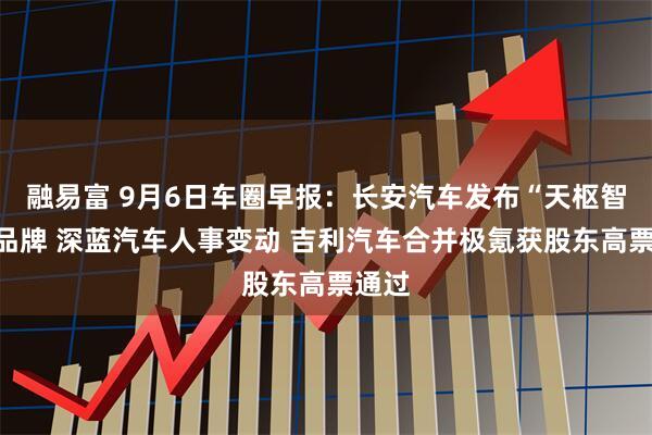 融易富 9月6日车圈早报：长安汽车发布“天枢智能”品牌 深蓝汽车人事变动 吉利汽车合并极氪获股东高票通过