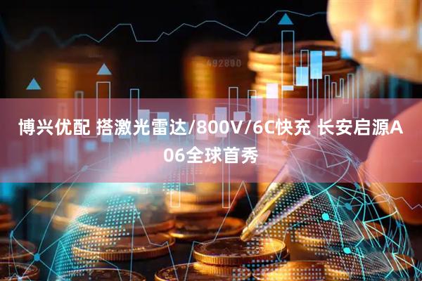 博兴优配 搭激光雷达/800V/6C快充 长安启源A06全球首秀