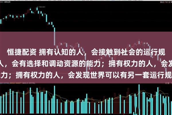 恒捷配资 拥有认知的人，会接触到社会的运行规则和逻辑；拥有资源的人，会有选择和调动资源的能力；拥有权力的人，会发现世界可以有另一套运行规则