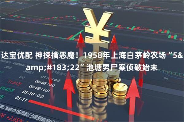 达宝优配 神探擒恶魔！1958年上海白茅岭农场“5&#183;22”池塘男尸案侦破始末