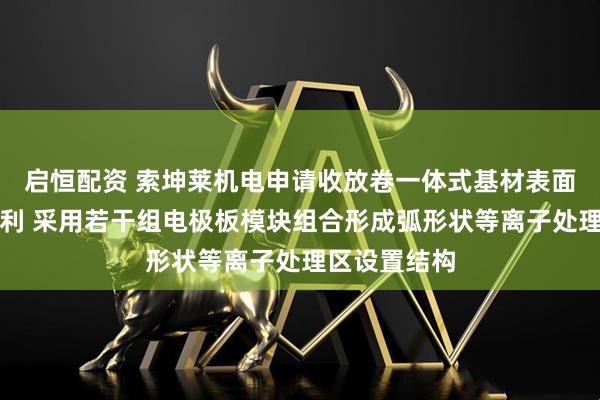 启恒配资 索坤莱机电申请收放卷一体式基材表面处理装备专利 采用若干组电极板模块组合形成弧形状等离子处理区设置结构