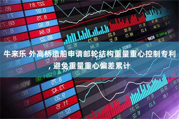 牛来乐 外高桥造船申请邮轮结构重量重心控制专利, 避免重量重心偏差累计