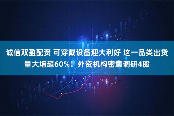 诚信双盈配资 可穿戴设备迎大利好 这一品类出货量大增超60%！外资机构密集调研4股