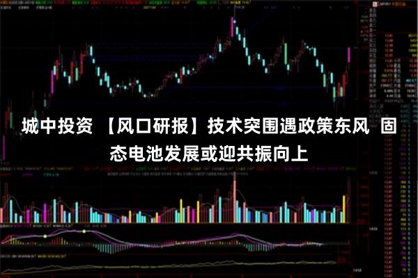 城中投资 【风口研报】技术突围遇政策东风  固态电池发展或迎共振向上
