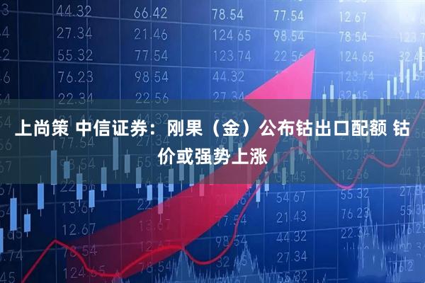 上尚策 中信证券：刚果（金）公布钴出口配额 钴价或强势上涨
