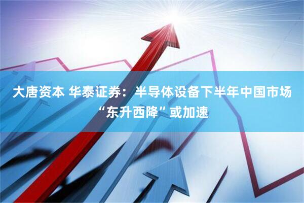 大唐资本 华泰证券：半导体设备下半年中国市场“东升西降”或加速
