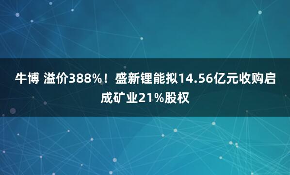 牛博 溢价388%！盛新锂能拟14.56亿元收购启成矿业21%股权