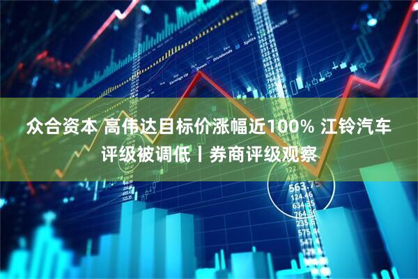 众合资本 高伟达目标价涨幅近100% 江铃汽车评级被调低丨券商评级观察