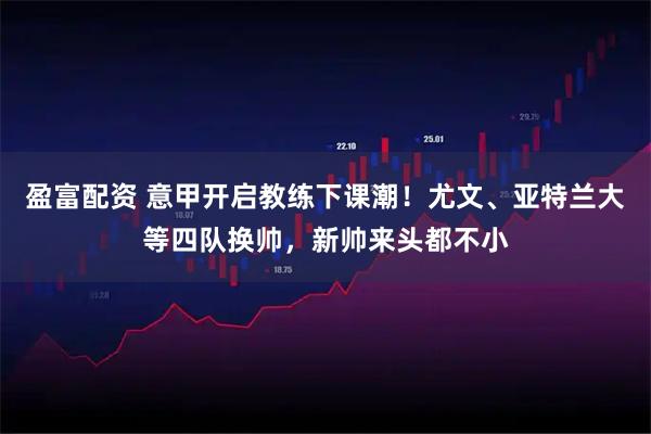 盈富配资 意甲开启教练下课潮！尤文、亚特兰大等四队换帅，新帅来头都不小