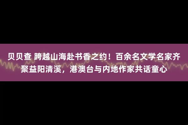 贝贝查 跨越山海赴书香之约！百余名文学名家齐聚益阳清溪，港澳台与内地作家共话童心