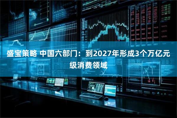 盛宝策略 中国六部门：到2027年形成3个万亿元级消费领域