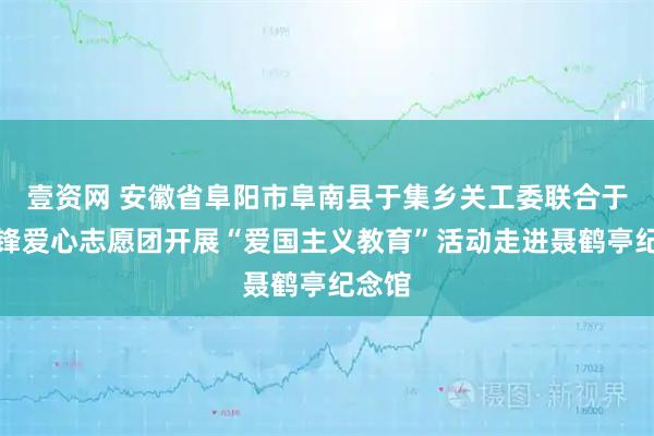 壹资网 安徽省阜阳市阜南县于集乡关工委联合于集雷锋爱心志愿团开展“爱国主义教育”活动走进聂鹤亭纪念馆