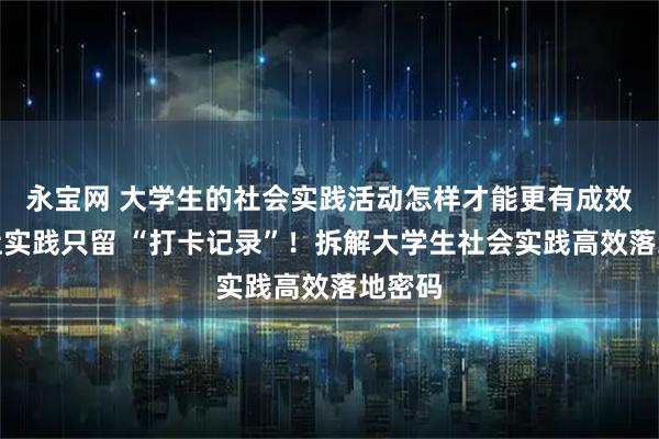 永宝网 大学生的社会实践活动怎样才能更有成效？别让实践只留 “打卡记录”！拆解大学生社会实践高效落地密码