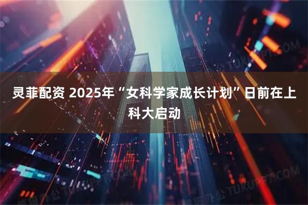 灵菲配资 2025年“女科学家成长计划”日前在上科大启动