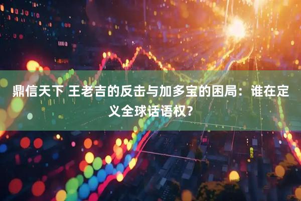 鼎信天下 王老吉的反击与加多宝的困局：谁在定义全球话语权？