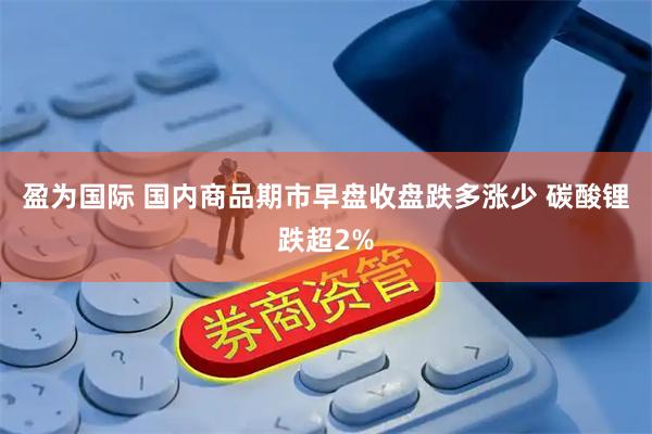 盈为国际 国内商品期市早盘收盘跌多涨少 碳酸锂跌超2%