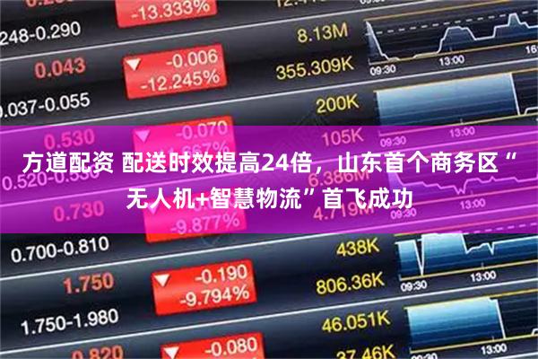 方道配资 配送时效提高24倍，山东首个商务区“无人机+智慧物流”首飞成功
